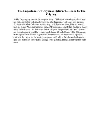 The Importance Of Odysseus Return To Ithaca In The
Odyssey
In The Odyssey by Homer, the ten year delay of Odysseus returning to Ithaca was
not only due to the gods interference, but also because of Odysseus own actions.
For example, when Odysseus wanted to go to Polyphemus cave, his men warned
him not to go. When narrating his story, Odysseus said, ...next they wanted to make
haste and drive the kids and lambs out of the pens and get under sail. But i would
not listen indeed it would have been much better if I had (Homer 110). This reveals
that Odysseusmen wanted to get away from the cave, but because of Odysseus
curiosity they went in. He wanted a stranger s gift which also shows that his only
goal was not to get home but he wanted some gifts too. If they hadn t went in there,
some
 