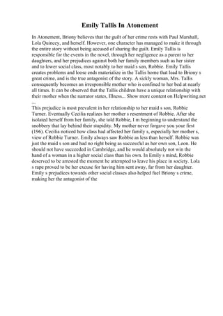 Emily Tallis In Atonement
In Atonement, Briony believes that the guilt of her crime rests with Paul Marshall,
Lola Quincey, and herself. However, one character has managed to make it through
the entire story without being accused of sharing the guilt. Emily Tallis is
responsible for the events in the novel, through her negligence as a parent to her
daughters, and her prejudices against both her family members such as her sister
and to lower social class, most notably to her maid s son, Robbie. Emily Tallis
creates problems and loose ends materialize in the Tallis home that lead to Briony s
great crime, and is the true antagonist of the story. A sickly woman, Mrs. Tallis
consequently becomes an irresponsible mother who is confined to her bed at nearly
all times. It can be observed that the Tallis children have a unique relationship with
their mother when the narrator states, Illness... Show more content on Helpwriting.net
...
This prejudice is most prevalent in her relationship to her maid s son, Robbie
Turner. Eventually Cecilia realizes her mother s resentment of Robbie. After she
isolated herself from her family, she told Robbie, I m beginning to understand the
snobbery that lay behind their stupidity. My mother never forgave you your first
(196). Cecilia noticed how class had affected her family s, especially her mother s,
view of Robbie Turner. Emily always saw Robbie as less than herself. Robbie was
just the maid s son and had no right being as successful as her own son, Leon. He
should not have succeeded in Cambridge, and he would absolutely not win the
hand of a woman in a higher social class than his own. In Emily s mind, Robbie
deserved to be arrested the moment he attempted to leave his place in society. Lola
s rape proved to be her excuse for having him sent away, far from her daughter.
Emily s prejudices towards other social classes also helped fuel Briony s crime,
making her the antagonist of the
 