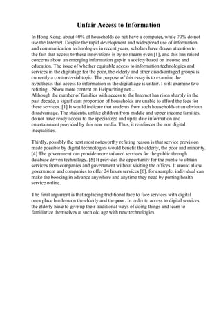 Unfair Access to Information
In Hong Kong, about 40% of households do not have a computer, while 70% do not
use the Internet. Despite the rapid development and widespread use of information
and communication technologies in recent years, scholars have drawn attention to
the fact that access to these innovations is by no means even [1], and this has raised
concerns about an emerging information gap in a society based on income and
education. The issue of whether equitable access to information technologies and
services in the digitalage for the poor, the elderly and other disadvantaged groups is
currently a controversial topic. The purpose of this essay is to examine the
hypothesis that access to information in the digital age is unfair. I will examine two
refuting... Show more content on Helpwriting.net ...
Although the number of families with access to the Internet has risen sharply in the
past decade, a significant proportion of households are unable to afford the fees for
these services. [1] It would indicate that students from such households at an obvious
disadvantage. The students, unlike children from middle and upper income families,
do not have ready access to the specialized and up to date information and
entertainment provided by this new media. Thus, it reinforces the non digital
inequalities.
Thirdly, possibly the next most noteworthy refuting reason is that service provision
made possible by digital technologies would benefit the elderly, the poor and minority.
[4] The government can provide more tailored services for the public through
database driven technology. [5] It provides the opportunity for the public to obtain
services from companies and government without visiting the offices. It would allow
government and companies to offer 24 hours services [6], for example, individual can
make the booking in advance anywhere and anytime they need by putting health
service online.
The final argument is that replacing traditional face to face services with digital
ones place burdens on the elderly and the poor. In order to access to digital services,
the elderly have to give up their traditional ways of doing things and learn to
familiarize themselves at such old age with new technologies
 