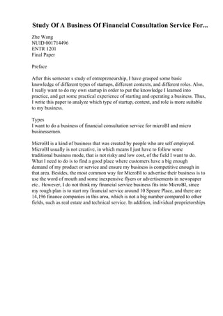 Study Of A Business Of Financial Consultation Service For...
Zhe Wang
NUID 001714496
ENTR 1201
Final Paper
Preface
After this semester s study of entrepreneurship, I have grasped some basic
knowledge of different types of startups, different contexts, and different roles. Also,
I really want to do my own startup in order to put the knowledge I learned into
practice, and get some practical experience of starting and operating a business. Thus,
I write this paper to analyze which type of startup, context, and role is more suitable
to my business.
Types
I want to do a business of financial consultation service for microВІ and micro
businessemen.
MicroВІ is a kind of business that was created by people who are self employed.
MicroВІ usually is not creative, in which means I just have to follow some
traditional business mode, that is not risky and low cost, of the field I want to do.
What I need to do is to find a good place where customers have a big enough
demand of my product or service and ensure my business is competitive enough in
that area. Besides, the most common way for MicroВІ to advertise their business is to
use the word of mouth and some inexpensive flyers or advertisements in newspaper
etc.. However, I do not think my financial service business fits into MicroВІ, since
my rough plan is to start my financial service around 10 Speare Place, and there are
14,196 finance companies in this area, which is not a big number compared to other
fields, such as real estate and technical service. In addition, individual proprietorships
 