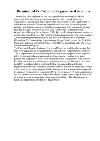 Decentralized Vs. Centralized Organizational Structures
The structure of an organization can vary depending on the company. This is
responsible for maintaining and outlining specific duties or task within the
organization. Depending on the company they can choose between a centralized or
decentralized structure. Centralized organizational structures focus management
authority and decision making in a single executive team, with information flowing
from top managers to various business units (Centralized Vs. Decentralized
Organizational Design, David Ingram, 2017). Decentralized organizational structures,
on the other hand, look more like multiple smaller representations of a single structure
, featuring management redundancies and more close knit chains of command
(Centralized Vs. Decentralized Organizational Design, David Ingram, 2017). Within
these, there are more specified structures with different advantages and... Show more
content on Helpwriting.net ...
The Functional, Product/Division, Hybrid, and Matrix are traditional structures that
may work depending on the organization s size and goals (Organizational behavior).
This is important to understand seeing that each structure has positive and negative
effects. Multinational organizations utilize these structures in their own ways,
picking bits and pieces to create their unique structures in accordance with demands.
Creating a structure in which to run a company is no easy task because it takes time
and effort to analyze what is beneficial for the company and its employees.
Organizational structure influences authority and how projects are conducted. Within
a functional organization project authority is designated to a functional manager and
in a product organization, it is designated by a project manager. A matrix organization
is a mix of both functional and product but a hybrid organization can pick from other
structures to create a unique type of management authority. The advantages of a
functional organization are stability, development
 