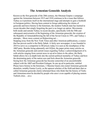 The Armenian Genocide Analysis
Known as the first genocide of the 20th century, the Ottoman Empire s campaign
against the Armenians between 1915 and 1918 continues to be a issue that follows
Turkey as it positions itself on the international stage and attempts to gain a foothold
in European politics. Having been content to forego addressing the claims of
genocide and leave history to the historians, the modern Turkish state has learned in
recent decades that simply forgetting the past is no longer an option. Movements
both inside and outside Turkey in recent decades, specifically with the 50th and
subsequent anniversaries of the beginning of the Armenian genocide, the creation of
the Republic of Armeniafollowing the fall of the Soviet Union in 1991, and Turkey s
attempts... Show more content on Helpwriting.net ...
Stepping away from the New York Times and other American publications, a source
that has proven useful is the Daily Sabah. A fairly new newspaper, it was founded in
2014 to serve as a competitor to HГјrriyet; today it is seen as the mouthpiece of the
AKP party. Besides being adamantly anti GГјlen, the paper prints many articles on
the Armenian genocide and current issues regarding Turkey s acknowledgement of it;
with articles ranging from current news to op ed to letters to the editor, the Daily
Sabah allows for a in depth look into the current political mentality of Turkey and how
the dominating party of the nation sees and feels about the Armenian genocide.
Seeing how the Armenian genocide has become somewhat of an uncomfortable
subject with the AKP and President Erdogan. In one op ed in particular, entitled
Please leave history to the historians, 1 Maxime Gauin cites noted Armenian genocide
denialists, notably Gunter Lewly, as the upmost scholars of the field and dates that so
called Armenian genocide claims infuriated those who think that the history of Turks
and Armenians must be decided by people who aren t even capable of placing eastern
Turkish cities. . .on a
 