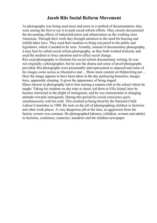 Jacob Riis Social Reform Movement
As photography was being used more and more as a method of documentation, they
were among the first to use it to push social reform efforts. They closely documented
the devastating effects of industrialization and urbanization on the working class
American. Through their work they brought attention to the need for housing and
(child) labor laws. They used their medium to bring real proof to the public and
legislators, where it needed to be seen. Actually, instead of documentary photography,
it may best be called social reform photography, as they both worked tirelessly and
used the medium to force attention and to effect social change.
Riis used photography to illustrate his social reform documentary writing, he was
not originally a photographer, but he saw the drama and sense of proof photographs
provided. His photographs were presumably and represented as unposed and some of
his images come across as illustrative and ... Show more content on Helpwriting.net ...
Here the image appears to have been taken in the day portraying homeless, hungry
boys, apparently sleeping. It gives the appearance of being staged.
Hines interest in photography led to him starting a camera club at the school where he
taught. Taking his students on day trips to shoot, led them to Ellis Island, here he
became interested in the plight of immigrants, and he was instrumental in changing
attitudes towards immigrants. During this period his social conscience grew
simultaneously with his craft. This resulted in being hired by the National Child
Labour Committee in 1908. He took on the job of photographing children in factories
and other work places. A very dangerous job at the time, as aggression from the
factory owners was constant. He photographed laborers, (children, women and adults)
in factories, coalmines, canneries, laundries and the children newspaper
 
