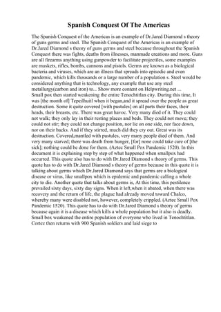 Spanish Conquest Of The Americas
The Spanish Conquest of the Americas is an example of Dr.Jared Diamond s theory
of guns germs and steel. The Spanish Conquest of the Americas is an example of
Dr.Jared Diamond s theory of guns germs and steel because throughout the Spanish
Conquest there was fights, deaths from illnesses, manmade creations and more. Guns
are all firearms anything using gunpowder to facilitate projectiles, some examples
are muskets, rifles, bombs, cannons and pistols. Germs are known as a biological
bacteria and viruses, which are an illness that spreads into episodic and even
pandemic, which kills thousands or a large number of a population s. Steel would be
considered anything that is technology, any example that use any steel
metallurgy(carbon and iron) to... Show more content on Helpwriting.net ...
Small pox then started weakening the entire Tenochtitlan city. During this time, It
was [the month of] Tepeilhuitl when it began,and it spread over the people as great
destruction. Some it quite covered [with pustules] on all parts their faces, their
heads, their breasts, etc. There was great havoc. Very many died of it. They could
not walk; they only lay in their resting places and beds. They could not move; they
could not stir; they could not change position, nor lie on one side, nor face down,
nor on their backs. And if they stirred, much did they cry out. Great was its
destruction. Covered,mantled with pustules, very many people died of them. And
very many starved; there was death from hunger, [for] none could take care of [the
sick]; nothing could be done for them. (Aztec Small Pox Pandemic 1520). In this
document it is explaining step by step of what happened when smallpox had
occurred. This quote also has to do with Dr.Jared Diamond s theory of germs. This
quote has to do with Dr.Jared Diamond s theory of germs because in this quote it is
talking about germs which Dr.Jared Diamond says that germs are a biological
disease or virus, like smallpox which is epidemic and pandemic calling a whole
city to die. Another quote that talks about germs is, At this time, this pestilence
prevailed sixty days, sixty day signs. When it left,when it abated, when there was
recovery and the return of life, the plague had already moved toward Chalco,
whereby many were disabled not, however, completely crippled. (Aztec Small Pox
Pandemic 1520). This quote has to do with Dr.Jared Diamond s theory of germs
because again it is a disease which kills a whole population but it also is deadly.
Small box weakened the entire population of everyone who lived in Tenochtitlan.
Cortez then returns with 900 Spanish soldiers and laid siege to
 