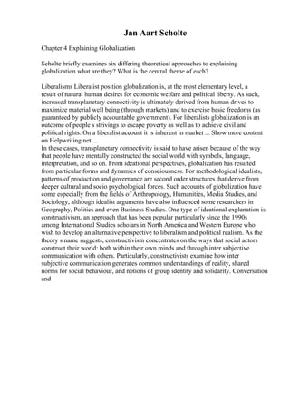 Jan Aart Scholte
Chapter 4 Explaining Globalization
Scholte briefly examines six differing theoretical approaches to explaining
globalization what are they? What is the central theme of each?
Liberalisms Liberalist position globalization is, at the most elementary level, a
result of natural human desires for economic welfare and political liberty. As such,
increased transplanetary connectivity is ultimately derived from human drives to
maximize material well being (through markets) and to exercise basic freedoms (as
guaranteed by publicly accountable government). For liberalists globalization is an
outcome of people s strivings to escape poverty as well as to achieve civil and
political rights. On a liberalist account it is inherent in market ... Show more content
on Helpwriting.net ...
In these cases, transplanetary connectivity is said to have arisen because of the way
that people have mentally constructed the social world with symbols, language,
interpretation, and so on. From ideational perspectives, globalization has resulted
from particular forms and dynamics of consciousness. For methodological idealists,
patterns of production and governance are second order structures that derive from
deeper cultural and socio psychological forces. Such accounts of globalization have
come especially from the fields of Anthropology, Humanities, Media Studies, and
Sociology, although idealist arguments have also influenced some researchers in
Geography, Politics and even Business Studies. One type of ideational explanation is
constructivism, an approach that has been popular particularly since the 1990s
among International Studies scholars in North America and Western Europe who
wish to develop an alternative perspective to liberalism and political realism. As the
theory s name suggests, constructivism concentrates on the ways that social actors
construct their world: both within their own minds and through inter subjective
communication with others. Particularly, constructivists examine how inter
subjective communication generates common understandings of reality, shared
norms for social behaviour, and notions of group identity and solidarity. Conversation
and
 