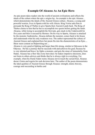 Example Of Alcaeus As An Epic Hero
An epic poem takes readers into the world of ancient civilizations and reflects the
ideals of the culture where the epic s origins lay. An example is the epic Alcaeus ,
which demonstrates the ideals of the Ancient Greece culture. Alcaeus, a young and
powerful warrior, lives in Sparta with his wife Alecto. King Vorise asks him to
persuade the King of Thebes to give Sparta their Ancient Lands back. The King of
Thebes claims to him that he has to accomplish two quests before getting the lands.
Alcaeus, while trying to accomplish the first task, gets stuck in the Underworld for
five years and then is rescued by Hermes. On his way to Sparta, Alcaeus is attacked
by the monster Androniclus. Alcaeus defeats the monster, comes back to his house
and understands what his only weakness was. The author represented the culture of
Ancient Greece and explained how her poem fits into the characteristics of an Epic....
Show more content on Helpwriting.net ...
Alcaeus is very good at fighting and larger than life strong, similar to Odysseus in the
Odyssey . He has a journey that he succeeds with and achieves his goal, because he
is very talented and brave: he fights a monster, and gets the stone of immortality from
Hades. Alcaeus has a flaw like every hero does: he makes impulsive decisions, does
not listen to others advices and thinks that he is always right in everything. For
example, when his friend Aiden warns Alcaeus not to touch the cursed fruit, Alcaeus
doesn t listen and regrets his rash decision later. The author of the poem demonstrates
the ideal qualities of Ancient Greece through Alcaeus: strength, talent, bravery,
courage and succeeding in battles and
 