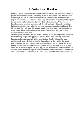 Reflection About Homeless
In today s world, homelessness seems to be everywhere we go. Sometimes, homeless
people even confront us to ask for money or due to their mental state. I believe that
even though this can be scary or uncomfortable, we should still treat them with
respect and kindness. As someone who is very curious about everything and everyone
there is one thing that sticks out the most. That is homelessness. When I see a
homeless person a million questions rush through my head. I think why might they
be homeless, do they have a family, but there is one main question that I think. The
big question that I ask myself is how do people treat them if they are approached for
some reason. I have had a personal experience with having a homeless person
approach my family and me.
My family took a trip to Asheville, North Carolina. While walking around downtown,
I noticed many people who appeared homeless. Some were sleeping, some were
begging, and one even started yelling angrily at my family, although he wasn t
making much sense. He followed us for about a hundred feet, yelling the whole
time. My mom and sister ignored him, but my dad got in his face and yelled at him
to stop. After what seemed like several minutes, but was probably only 30 seconds
or so, one of the shopkeepers ran up to my dad and the homeless man and calmed the
situation down. The shopkeeper explained to us that the homeless man is well known
in the area and that he is harmless. We were also informed that the homeless man is
 