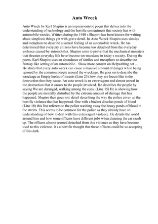Auto Wreck
Auto Wreck by Karl Shapiro is an impressionistic poem that delves into the
understanding of technology and the horrific contentment that society has with
automobile wrecks. Written during the 1940 s Shapiro has been known for writing
about simplistic things yet with grave detail. In Auto Wreck Shapiro uses similes
and metaphors to describe a surreal feeling of an automobile wreck. He has
determined that everyday citizens have become too detached from the everyday
violence caused by automobiles. Shapiro aims to prove that the mechanical monsters
that threaten everyday life have become too mundane in today s society. During the
poem, Karl Shapiro uses an abundance of similes and metaphors to describe the
fantasy like setting of an automobile... Show more content on Helpwriting.net ...
He states that every auto wreck can cause a massive amount of danger while being
ignored by the common people around the wreckage. He goes on to describe the
wreckage as Empty husks of locusts (Line 20) how they are locust like in the
destruction that they cause. An auto wreck is an extravagant and almost unreal in
the destruction that it causes to the people involved. He describes the people by
saying We are deranged, walking among the cops. (Line 15) He is showing how
the people are mentally disturbed by the extreme amount of damage that has
happened. Shapiro then goes into detail describing the way the police cover up the
horrific violence that has happened. One with a bucket douches ponds of blood
(Line 18) this line referees to the police washing away the heavy ponds of blood in
the streets. This seems to be common for the police as they already have an
understanding of how to deal with this extravagant violence. He details the world
around him and how some officers have different jobs when cleaning the car crash
up. The officers almost seemed detached from this violence as they have become
used to this violence. It s a horrific thought that these officers could be so accepting
of this dark
 