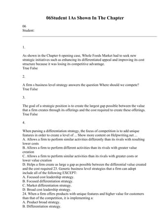 06Student 1As Shown In The Chapter
06
Student:
___________________________________________________________________________
1.
As shown in the Chapter 6 opening case, Whole Foods Market had to seek new
strategic initiatives such as enhancing its differentiated appeal and improving its cost
structure because it was losing its competitive advantage.
True False
2.
A firm s business level strategy answers the question Where should we compete?
True False
3.
The goal of a strategic position is to create the largest gap possible between the value
that a firm creates through its offerings and the cost required to create these offerings.
True False
4.
When pursing a differentiation strategy, the focus of competition is to add unique
features in order to create a level of ... Show more content on Helpwriting.net ...
A. Allows a firm to perform similar activities differently than its rivals with resulting
lower costs
B. Allows a firm to perform different activities than its rivals with greater value
creation
C. Allows a firm to perform similar activities than its rivals with greater costs or
lower value creation
D. Helps a firm create as large a gap as possible between the differential value created
and the cost required 23. Generic business level strategies that a firm can adopt
include all of the following EXCEPT:
A. Focused cost leadership strategy.
B. Focused differentiation strategy.
C. Market differentiation strategy.
D. Broad cost leadership strategy.
24. When a firm offers products with unique features and higher value for customers
than that of the competition, it is implementing a:
A. Product broad strategy.
B. Differentiation strategy.
 
