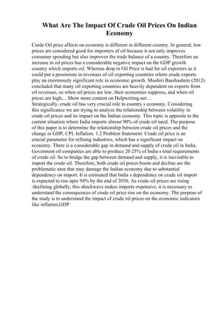 What Are The Impact Of Crude Oil Prices On Indian
Economy
Curde Oil price affects on economy is different in different country. In general, low
prices are considered good for importers of oil because it not only improves
consumer spending but also improves the trade balance of a country. Therefore an
increase in oil prices has a considerable negative impact on the GDP growth
country which imports oil. Whereas drop in Oil Price is bad for oil exporters as it
could put a pessimism in revenues of oil exporting countries where crude exports
play an enormously significant role in economic growth. Moshiri Banihashem (2012)
concluded that many oil exporting countries are heavily dependent on exports from
oil revenues, so when oil prices are low, their economies suppress, and when oil
prices are high,... Show more content on Helpwriting.net ...
Strategically, crude oil has very crucial role in country s economy. Considering
this significance we are trying to analyze the relationship between volatility in
crude oil prices and its impact on the Indian economy. This topic is apposite to the
current situation where India imports almost 90% of crude oil need. The purpose
of this paper is to determine the relationship between crude oil prices and the
change in GDP, CPI, Inflation. 1.2 Problem Statement: Crude oil price is an
crucial parameter for refining industries, which has a significant impact on
economy. There is a considerable gap in demand and supply of crude oil in India.
Goverment oil companies are able to produce 20 25% of India s total requirements
of crude oil. So to bridge the gap between demand and supply, it is inevitable to
import the crude oil. Therefore, both crude oil prices boom and decline are the
problematic area that may damage the Indian economy due to substantial
dependency on import. It is estimated that India s dependence on crude oil import
is expected to rise upto 94% by the end of 2030. As crude oil prices are rising
/declining globally, this shockwave makes imports expensive, it is necessary to
understand the consequences of crude oil price rise on the economy. The purpose of
the study is to understand the impact of crude oil prices on the economic indicators
like inflation,GDP
 