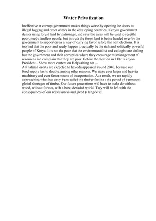 Water Privatization
Ineffective or corrupt government makes things worse by opening the doors to
illegal logging and other crimes in the developing countries. Kenyan government
denies using forest land for patronage, and says the areas will be used to resettle
poor, needy landless people, but in truth the forest land is being handed over by the
government to supporters as a way of currying favor before the next elections. It is
too bad that the poor and needy happen to actually be the rich and politically powerful
people of Kenya. It is not the poor that the environmentalist and ecologist are dealing
but the government and their corruption where they encourage mismanagement of
resources and complain that they are poor. Before the election in 1997, Kenyan
President... Show more content on Helpwriting.net ...
All natural forests are expected to have disappeared around 2040, because our
food supply has to double, among other reasons. We make ever larger and heavier
machinery and ever faster means of transportation. As a result, we are rapidly
approaching what has aptly been called the timber famine : the period of permanent
global shortages of timber. Our future generations will have to make do without
wood, without forests, with a bare, denuded world. They will be left with the
consequences of our recklessness and greed (Hengeveld,
 