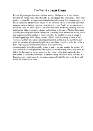 The World s Latest Events
Picture 60 years ago, there was only one source of information to seek out for
information on the world s latest events; the newspaper. The spreading of news was a
passive relationship, with producers distributing information down to consumers in a
linear formation. There was no option for the common citizen to instantly upload an
essay or photo with their views on current world events. Today we are much more
fortunate, there has been a power shift from traditional producers; creating an active
relationship when it comes to citizens participating in the news. Whether the user is
actively uploading information themselves or reading what others have posted, there
is a large jump in the number of people who feel the need to become involved in
todays happenings. With a large number of individuals spreading updates of the
worlds news there also comes advances in technology that aids the distribution of
such information. Multiple online platforms have been created to assist the public in
their ongoing quest to share information around the world.
As advances in technology rapidly grows in todays society, so does the number of
ways in which we can spread the information we are receiving. Individuals have the
ability to share current events as soon as they occur, rather than waiting for the
newspaper to cover only one aspect of the news story days after it has occurred. It s
becoming more uncommon for the average person to take the time to sit down and
watch the television or read
 