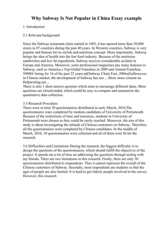 Why Subway Is Not Popular in China Essay example
1. Introduction
2.1 Relevant background
Since the Subway restaurant chain started in 1965, it has opened more than 30,000
stores in 87 countries during the past 40 years. In Western countries, Subway is very
popular and famous for its stylish and nutritious concept. More importantly, Subway
brings the idea of health into the fast food industry. Because of the nutritious
sandwiches and low fat ingredients, Subway receives considerable acclaim in
Europe and America. Moreover, some professional magazines pay many honours to
Subway, such as America s Top Global Franchise in 2009 and Annual Franchise
500В® listing for 16 of the past 22 years.пј€
Subway Chain Fact, 2006пј‰However,
in Chinese market, the development of Subway has not ... Show more content on
Helpwriting.net ...
There is also 1 short answer question which aims to encourage different ideas. Most
questions are closed ended, which could be easy to compare and summarize the
quantitative data collection.
3.5 Research Procedure
There were in total 30 questionnaires distributed in early March, 2010.The
questionnaires ware completed by random candidates of University of Portsmouth.
Because of the restrictions of time and resources, students in University of
Portsmouth were chosen as they could be easily reached. Moreover, the aim of this
study is about investigating the attitude of Chinese customers on Subway. Therefore,
all the questionnaires were completed by Chinese candidates. In the middle of
March, 2010, 30 questionnaires were collected and all of them were fit for the
research.
3.6 Difficulties and Limitations During the research, the biggest difficulty is to
design the questions of the questionnaires, which should fulfill the objectives of the
project. It spends me a lot of time on addressing the questions through testing with
my friends. There are two limitations in this research. Firstly, there are only 30
questionnaires distributed to respondents. Thus it cannot represent the overall of the
Chinese customers of Subway. Secondly, most respondents are students so that the
ages of people are also limited. It is hard to get elderly people involved in the survey.
However, this research
 