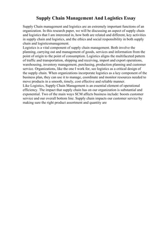 Supply Chain Management And Logistics Essay
Supply Chain management and logistics are an extremely important functions of an
organization. In this research paper, we will be discussing an aspect of supply chain
and logistics that I am interested in, how both are related and different, key activities
in supply chain and logistics, and the ethics and social responsibility in both supply
chain and logisticsmanagement.
Logistics is a vital component of supply chain management. Both involve the
planning, carrying out and management of goods, services and information from the
point of origin to the point of consumption. Logistics aligns the multifaceted pattern
of traffic and transportation, shipping and receiving, import and export operations,
warehousing, inventory management, purchasing, production planning and customer
service. Organizations, like the one I work for, see logistics as a critical design of
the supply chain. When organizations incorporate logistics as a key component of the
business plan, they can use it to manage, coordinate and monitor resources needed to
move products in a smooth, timely, cost effective and reliable manner.
Like Logistics, Supply Chain Management is an essential element of operational
efficiency. The impact that supply chain has on our organization is substantial and
exponential. Two of the main ways SCM affects business include: boosts customer
service and our overall bottom line. Supply chain impacts our customer service by
making sure the right product assortment and quantity are
 