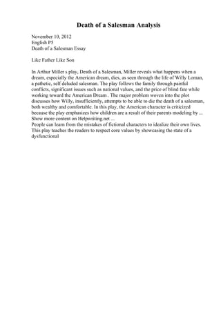 Death of a Salesman Analysis
November 10, 2012
English P5
Death of a Salesman Essay
Like Father Like Son
In Arthur Miller s play, Death of a Salesman, Miller reveals what happens when a
dream, especially the American dream, dies, as seen through the life of Willy Loman,
a pathetic, self deluded salesman. The play follows the family through painful
conflicts, significant issues such as national values, and the price of blind fate while
working toward the American Dream . The major problem woven into the plot
discusses how Willy, insufficiently, attempts to be able to die the death of a salesman,
both wealthy and comfortable. In this play, the American character is criticized
because the play emphasizes how children are a result of their parents modeling by ...
Show more content on Helpwriting.net ...
People can learn from the mistakes of fictional characters to idealize their own lives.
This play teaches the readers to respect core values by showcasing the state of a
dysfunctional
 