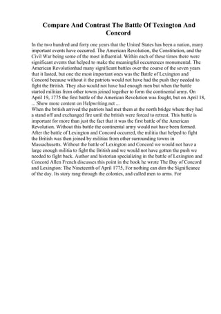 Compare And Contrast The Battle Of Texington And
Concord
In the two hundred and forty one years that the United States has been a nation, many
important events have occurred. The American Revolution, the Constitution, and the
Civil War being some of the most influential. Within each of these times there were
significant events that helped to make the meaningful occurrences monumental. The
American Revolutionhad many significant battles over the course of the seven years
that it lasted, but one the most important ones was the Battle of Lexington and
Concord because without it the patriots would not have had the push they needed to
fight the British. They also would not have had enough men but when the battle
started militias from other towns joined together to form the continental army. On
April 19, 1775 the first battle of the American Revolution was fought, but on April 18,
... Show more content on Helpwriting.net ...
When the british arrived the patriots had met them at the north bridge where they had
a stand off and exchanged fire until the british were forced to retreat. This battle is
important for more than just the fact that it was the first battle of the American
Revolution. Without this battle the continental army would not have been formed.
After the battle of Lexington and Concord occurred, the militia that helped to fight
the British was then joined by militias from other surrounding towns in
Massachusetts. Without the battle of Lexington and Concord we would not have a
large enough militia to fight the British and we would not have gotten the push we
needed to fight back. Author and historian specializing in the battle of Lexington and
Concord Allen French discusses this point in the book he wrote The Day of Concord
and Lexington: The Nineteenth of April 1775, For nothing can dim the Significance
of the day. Its story rang through the colonies, and called men to arms. For
 