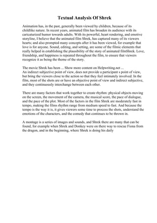 Textual Analysis Of Shrek
Animation has, in the past, generally been viewed by children, because of its
childlike nature. In recent years, animated film has broaden its audience with its
caricaturized humor towards adults. With its powerful, heart rendering, and emotive
storyline, I believe that the animated film Shrek, has captured many of its viewers
hearts; and also prompted many concepts after it has been viewed, for example that
love is for anyone. Sound, editing, and setting, are some of the filmic elements that
really helped in establishing the plausibility of the story of animated filmShrek. Love,
friendship, and happiness is repeated throughout the film, to ensure that viewers
recognize it as being the theme of the story.
The movie Shrek has been ... Show more content on Helpwriting.net ...
An indirect subjective point of view, does not provide a participant s point of view,
but bring the viewers close to the action so that they feel intimately involved. In the
film, most of the shots are or have an objective point of view and indirect subjective,
and they continuously interchange between each other.
There are many factors that work together to create rhythm: physical objects moving
on the screen, the movement of the camera, the musical score, the pace of dialogue,
and the pace of the plot. Most of the factors in the film Shrek are moderately fast in
tempo, making the films rhythm range from medium speed to fast. And because the
tempo is the way it is, it gives viewers some time to process the shots, understand the
emotions of the characters, and the comedy that continues to be thrown in.
A montage is a series of images and sounds, and Shrek there are many that can be
found, for example when Shrek and Donkey were on there way to rescue Fiona from
the dragon, and in the beginning, where Shrek is doing his daily
 
