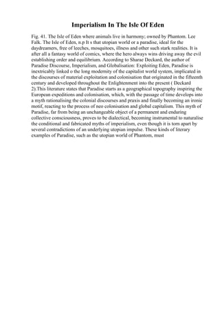 Imperialism In The Isle Of Eden
Fig. 41. The Isle of Eden where animals live in harmony; owned by Phantom. Lee
Falk. The Isle of Eden, n.p It s that utopian world or a paradise, ideal for the
daydreamers, free of leeches, mosquitoes, illness and other such stark realities. It is
after all a fantasy world of comics, where the hero always wins driving away the evil
establishing order and equilibrium. According to Sharae Deckard, the author of
Paradise Discourse, Imperialism, and Globalisation: Exploiting Eden, Paradise is
inextricably linked o the long modernity of the capitalist world system, implicated in
the discourses of material exploitation and colonisation that originated in the fifteenth
century and developed throughout the Enlightenment into the present ( Deckard
2).This literature states that Paradise starts as a geographical topography inspiring the
European expeditions and colonisation, which, with the passage of time develops into
a myth rationalising the colonial discourses and praxis and finally becoming an ironic
motif, reacting to the process of neo colonisation and global capitalism. This myth of
Paradise, far from being an unchangeable object of a permanent and enduring
collective consciousness, proves to be dialectical, becoming instrumental to naturalise
the conditional and fabricated myths of imperialism, even though it is torn apart by
several contradictions of an underlying utopian impulse. These kinds of literary
examples of Paradise, such as the utopian world of Phantom, must
 