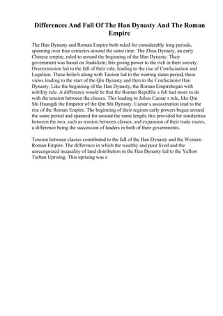 Differences And Fall Of The Han Dynasty And The Roman
Empire
The Han Dynasty and Roman Empire both ruled for considerably long periods,
spanning over four centuries around the same time. The Zhou Dynasty, an early
Chinese empire, ruled to around the beginning of the Han Dynasty. Their
government was based on feudalism; this giving power to the rich in their society.
Overextension led to the fall of their rule, leading to the rise of Confucianism and
Legalism. These beliefs along with Taoism led to the warring states period, these
views leading to the start of the Qin Dynasty and then to the Confucianist Han
Dynasty. Like the beginning of the Han Dynasty, the Roman Empirebegan with
nobility rule. A difference would be that the Roman Republic s fall had more to do
with the tension between the classes. This leading to Julius Caesar s rule, like Qin
Shi Huangdi the Emperor of the Qin Shi Dynasty. Caesar s assassination lead to the
rise of the Roman Empire. The beginning of their regions early powers began around
the same period and spanned for around the same length, this provided for similarities
between the two, such as tension between classes, and expansion of their trade routes,
a difference being the succession of leaders in both of their governments.
Tension between classes contributed to the fall of the Han Dynasty and the Western
Roman Empire. The difference in which the wealthy and poor lived and the
unrecognized inequality of land distribution in the Han Dynasty led to the Yellow
Turban Uprising. This uprising was a
 