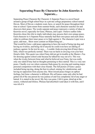 Separating Peace By Character In John Knowles A
Separate...
Separating Peace Character By Character A Separate Peace is a novel based
around a group of high school boys in a private college preparatory school named
Devon. Most of Devon s students want, have, or search for peace throughout their
time at school. Upon return from summer break, each character searches for and
discovers their peace. The words separate and peace represent a variety of ideas in
Knowles novel, especially for Gene, Phineas, and Leper. I believe author John
Knowles chose this title to imply individuals may possess their own unique peace.
Each character in A Separate Peace naturally had their own peace and each chose
either to embrace their inner peace or to fight against it. The character Leper was a
quiet, odd man... Show more content on Helpwriting.net ...
That would be Gene s odd peace appearing to have the need of being top dog and
having no rivalries, and being rid of anyone he could even have an inkling of
jealousy against. In the text he says, ... I couldn t help envying him (Finny) that a
little, which was perfectly normal. There was no harm in envying even your best
friend a little. This quote was when Finny did not get in trouble at the Master s Tea
for dressing against school code because he talked his way out of it. This was
when the rivalry between Gene and what he believed was Finny, but was really
only one sided (Finny had no thoughts pertaining to this) started. This is a very rare
peace. I hardly ever see where someone finds peace by envying and wanting major
personal competition with their close friends. The full picture of Gene s peace
included being top dog, doing the best in school, aiming for valedictorian, and
having no opposition from anyone else. Most inward peace hinges on upbeat
feelings, but Gene s character is different. His self peace came only after he had
gotten rid of the one person he was jealous of and was completely rid of any anger or
hatred. It is stated in the novel, My fury was gone, I felt it gone, dried up at the
source, withered and lifeless. Phineas had absorbed it and taken it with him, and I
was rid of it
 