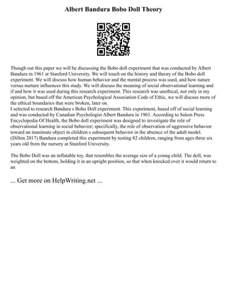 Albert Bandura Bobo Doll Theory
Though out this paper we will be discussing the Bobo doll experiment that was conducted by Albert
Bandura in 1961 at Stanford University. We will touch on the history and theory of the Bobo doll
experiment. We will discuss how human behavior and the mental process was used, and how nature
versus nurture influences this study. We will discuss the meaning of social observational learning and
if and how it was used during this research experiment. This research was unethical, not only in my
opinion, but based off the American Psychological Association Code of Ethic, we will discuss more of
the ethical boundaries that were broken, later on.
I selected to research Bandura s Bobo Doll experiment. This experiment, based off of social learning
and was conducted by Canadian Psychologist Albert Bandura in 1961. According to Salem Press
Encyclopedia Of Health, the Bobo doll experiment was designed to investigate the role of
observational learning in social behavior; specifically, the role of observation of aggressive behavior
toward an inanimate object in children s subsequent behavior in the absence of the adult model.
(Dillon 2017) Bandura completed this experiment by testing 82 children, ranging from ages three six
years old from the nursery at Stanford University.
The Bobo Doll was an inflatable toy, that resembles the average size of a young child. The doll, was
weighted on the bottom, holding it in an upright position, so that when knocked over it would return to
an
... Get more on HelpWriting.net ...
 