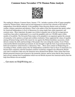 Common Sense November 1776 Thomas Paine Analysis
The reading by Johnson, Common Sense, January 1776 , includes a portion of the 47 pages pamphlet
written by Thomas Paine, whom used several arguments to convince the colonists of the need of
independence from British authority. In his pamphlet, Paine discusses themes such as freedom,
warfare, religion, patriotism and injustice. Paine is the author of the first document that openly called
for American Independence in favor of democracy by using simple facts, plain arguments, and
common sense . More important, the paper was written in popular tone so that the average person
would have been able to understand it, as a result the pamphlet sold over 150,000 copies within
months of its publish. The first point Paine makes in his pamphlet is an argument against the concept
of monarchy, in his opinion a corrupt and worthless institution. Paine supported the values of equality
among all human beings and for this reason he was against the Britain hereditary succession, which
did not evaluate the skills and knowledge of the people who were ruling the country. Even if Paine
criticized the British monarchial government, he also brought to light the form of government that he
believed would have suited America: a democracy. Pain ... Show more content on Helpwriting.net ...
According to Paine, another reason why the Independence would have been in favor of Americans it is
because their commerce with the European countries would have stopped to be affected by British
wars and it would have fade away the numerous taxes dictated from Britain. Paine claims that Great
Britain protected America just to preserve the monarchy interest, and he insists that by then America
had evolved, starting from its population which was not British anymore but American and by then the
help from Britain was not needed
... Get more on HelpWriting.net ...
 