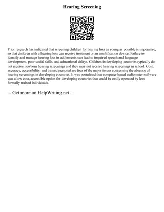 Hearing Screening
Prior research has indicated that screening children for hearing loss as young as possible is imperative,
so that children with a hearing loss can receive treatment or an amplification device. Failure to
identify and manage hearing loss in adolescents can lead to impaired speech and language
development, poor social skills, and educational delays. Children in developing countries typically do
not receive newborn hearing screenings and they may not receive hearing screenings in school. Cost,
accuracy, accessibility, and trained personal are four of the major issues concerning the absence of
hearing screenings in developing countries. It was postulated that computer based audiometer software
was a low cost, accessible option for developing countries that could be easily operated by less
formally trained individuals.
... Get more on HelpWriting.net ...
 