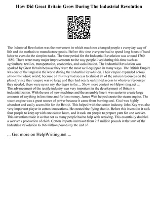 How Did Great Britain Grow During The Industrial Revolution
The Industrial Revolution was the movement in which machines changed people s everyday way of
life and the methods to manufacture goods. Before this time everyone had to spend long hours of hand
labor to even do the simplest tasks. The time period for the Industrial Revolution was around 1760
1850. There were many major improvements to the way people lived during this time such as:
agriculture, textiles, transportation, economics, and socialization. The Industrial Revolution was
sparked by Great Britain because they were the most well equipped in many ways. The British Empire
was one of the largest in the world during the Industrial Revolution. Their empire expanded across
almost the whole world; because of this they had access to almost all of the natural resources on the
planet. Since their empire was so large and they had nearly unlimited access to whatever resources
they needed, there were never any shortages in the ... Show more content on Helpwriting.net ...
The advancement of the textile industry was very important in the development of Britain s
industrialization. With the use of new machines and the assembly line it was easier to create large
amounts of anything in less time and for less money. James Watt helped create the steam engine. The
steam engine was a great source of power because it came from burning coal. Coal was highly
abundant and easily accessible for the British. This helped with the cotton industry. John Kay was also
very important player in cotton innovations. He created the flying shuttle. Before this invention it took
four people to keep up with one cotton loom, and it took ten people to prepare yarn for one weaver.
This invention made it so that not as many people had to help with weaving. This essentially doubled
a weaver s production of cloth. Cotton imports increased from 2.5 million pounds at the start of the
Industrial Revolution to 366 million pounds by the end of
... Get more on HelpWriting.net ...
 