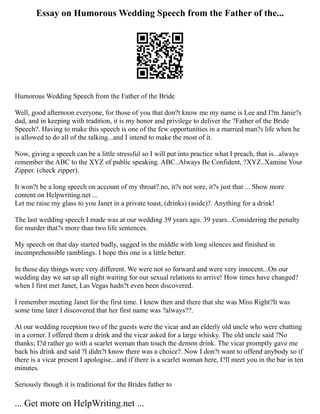 Essay on Humorous Wedding Speech from the Father of the...
Humorous Wedding Speech from the Father of the Bride
Well, good afternoon everyone, for those of you that don?t know me my name is Lee and I?m Janie?s
dad, and in keeping with tradition, it is my honor and privilege to deliver the ?Father of the Bride
Speech?. Having to make this speech is one of the few opportunities in a married man?s life when he
is allowed to do all of the talking...and I intend to make the most of it.
Now, giving a speech can be a little stressful so I will put into practice what I preach, that is...always
remember the ABC to the XYZ of public speaking. ABC..Always Be Confident, ?XYZ..Xamine Your
Zipper. (check zipper).
It won?t be a long speech on account of my throat?.no, it?s not sore, it?s just that ... Show more
content on Helpwriting.net ...
Let me raise my glass to you Janet in a private toast, (drinks) (aside)?. Anything for a drink!
The last wedding speech I made was at our wedding 39 years ago. 39 years...Considering the penalty
for murder that?s more than two life sentences.
My speech on that day started badly, sagged in the middle with long silences and finished in
incomprehensible ramblings. I hope this one is a little better.
In those day things were very different. We were not so forward and were very innocent...On our
wedding day we sat up all night waiting for our sexual relations to arrive! How times have changed?
when I first met Janet, Las Vegas hadn?t even been discovered.
I remember meeting Janet for the first time. I knew then and there that she was Miss Right?It was
some time later I discovered that her first name was ?always??.
At our wedding reception two of the guests were the vicar and an elderly old uncle who were chatting
in a corner. I offered them a drink and the vicar asked for a large whisky. The old uncle said ?No
thanks; I?d rather go with a scarlet woman than touch the demon drink. The vicar promptly gave me
back his drink and said ?I didn?t know there was a choice?. Now I don?t want to offend anybody so if
there is a vicar present I apologise...and if there is a scarlet woman here, I?ll meet you in the bar in ten
minutes.
Seriously though it is traditional for the Brides father to
... Get more on HelpWriting.net ...
 