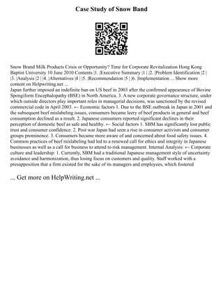 Case Study of Snow Band
Snow Brand Milk Products Crisis or Opportunity? Time for Corporate Revitalization Hong Kong
Baptist University 10 June 2010 Contents |1. |Executive Summary |1 | |2. |Problem Identification |2 |
|3. |Analysis |2 | |4. |Alternatives |4 | |5. |Recommendation |5 | |6. |Implementation ... Show more
content on Helpwriting.net ...
Japan further imposed an indefinite ban on US beef in 2003 after the confirmed appearance of Bovine
Spongiform Encephalopathy (BSE) in North America. 3. A new corporate governance structure, under
which outside directors play important roles in managerial decisions, was sanctioned by the revised
commercial code in April 2003. ← Economic factors 1. Due to the BSE outbreak in Japan in 2001 and
the subsequent beef mislabeling issues, consumers became leery of beef products in general and beef
consumption declined as a result. 2. Japanese consumers reported significant declines in their
perception of domestic beef as safe and healthy. ← Social factors 1. SBM has significantly lost public
trust and consumer confidence. 2. Post war Japan had seen a rise in consumer activism and consumer
groups prominence. 3. Consumers became more aware of and concerned about food safety issues. 4.
Common practices of beef mislabeling had led to a renewed call for ethics and integrity in Japanese
businesses as well as a call for business to attend to risk management. Internal Analysis: ← Corporate
culture and leadership: 1. Currently, SBM had a traditional Japanese management style of uncertainty
avoidance and harmonization, thus losing focus on customers and quality. Staff worked with a
presupposition that a firm existed for the sake of its managers and employees, which fostered
... Get more on HelpWriting.net ...
 