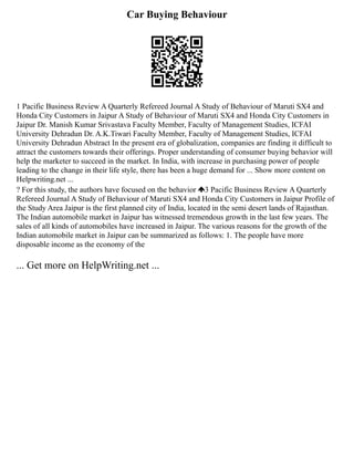 Car Buying Behaviour
1 Pacific Business Review A Quarterly Refereed Journal A Study of Behaviour of Maruti SX4 and
Honda City Customers in Jaipur A Study of Behaviour of Maruti SX4 and Honda City Customers in
Jaipur Dr. Manish Kumar Srivastava Faculty Member, Faculty of Management Studies, ICFAI
University Dehradun Dr. A.K.Tiwari Faculty Member, Faculty of Management Studies, ICFAI
University Dehradun Abstract In the present era of globalization, companies are finding it difficult to
attract the customers towards their offerings. Proper understanding of consumer buying behavior will
help the marketer to succeed in the market. In India, with increase in purchasing power of people
leading to the change in their life style, there has been a huge demand for ... Show more content on
Helpwriting.net ...
? For this study, the authors have focused on the behavior 3 Pacific Business Review A Quarterly
Refereed Journal A Study of Behaviour of Maruti SX4 and Honda City Customers in Jaipur Profile of
the Study Area Jaipur is the first planned city of India, located in the semi desert lands of Rajasthan.
The Indian automobile market in Jaipur has witnessed tremendous growth in the last few years. The
sales of all kinds of automobiles have increased in Jaipur. The various reasons for the growth of the
Indian automobile market in Jaipur can be summarized as follows: 1. The people have more
disposable income as the economy of the
... Get more on HelpWriting.net ...
 