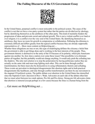 The Failing Discourse of the US Government Essay
In the United States, perpetual conflict is most noticeable in the political system. The cause of the
conflict is not that we have a two party system but rather that the parties are divided not by ideology,
but by identifying themselves as the antithesis of the other party. This kind of mentality hinders the
progression of ideas and prevents social and cultural growth. This is not a violent conflict over land or
over religion; it is a conflict over the very soul of the United States. By identifying themselves as
antitheses, they leave no room for growth in compromise or collaboration. Palliating this dilemma is
extremely difficult and differs greatly from the typical conflict because they are already supposedly
representatives of ... Show more content on Helpwriting.net ...
Whether these allegations are true or not, this type of mudslinging deflates the citizenry s belief that
the government is able to get things done and is working in the best interests of the people. Thus,
government rhetoric is destructive to the unity of the US because of its polarity, which pits Americans
against one another. So, how does a nation over come these issues? One possibility is to eliminate
parties all together, but this probably would not change anything. It would only push the colluding into
the shadows. The only real solution is to stop the polarization by having politicians realize they are
actually on the same side and must stop fighting each other. This can be done through conflict
transformation, but there must also be disincentives to using inflammatory rhetoric and colluding.
These events are prevalent in ideological disagreements like abortion rights and in both practical
disagreements like healthcare, and only through conflict transformation can there be any movement in
the stagnant US political system. The public debate over abortion in the United States has intensified
since the Supreme Court s decision in Roe v. Wade. Advocates on each side of the debate often hint
that we must select between two stark options: Pro life and Pro choice. Strong pro life advocates claim
that abortion is immoral (except perhaps in a few cases) because the fetus is a human being from the
... Get more on HelpWriting.net ...
 