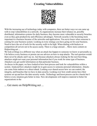 Creating Vulnerabilities
With the increasing use of technology today with computers, there are better ways we can came up
with to stop vulnerabilities in a network. As organizations increase their reliance on, possibly
distributed, information systems for daily business, they become more vulnerable to security breaches
even as they gain productivity and efficiency advantages. Network security is the becoming more
important to a business because of the networks and applications. You never know when someone is
coming for your business system. Looking at every strategy you have going on for your business.
Need to have the set of tools for the security walls to be high. When dealing with hackers or
competition all servers not to be access easily. There is a large amount ... Show more content on
Helpwriting.net ...
We look at things in a different way when an attack has happen to someone we know or personally us.
I do believe every business or person can use advices on how to stop attacks. The real question would
there never be attacks and I say no. Just because attackers always looking for the next best thing,
attackers might not want your personal information but if you work for some type of business.
Attackers can get useful information on that particular business.
As discus in the paper, we have looked at how boot process and look for vulnerabilities within a
system. Analyzed how attackers might try to gain access to someone personal information. Attacks
can come from indirect or a direct attack. Looking over shared access how we can control, the
integrity, and breaches that we have in data security. Looking over how credit unions have their
systems set up and how the data security works. Technology and boost process can be a hassle but I
believe every situation gets better in time. New developments will improve material to better for
organizations in the
... Get more on HelpWriting.net ...
 