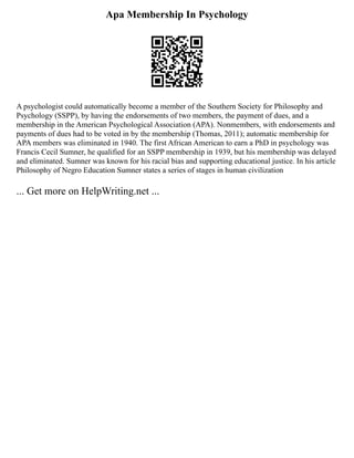 Apa Membership In Psychology
A psychologist could automatically become a member of the Southern Society for Philosophy and
Psychology (SSPP), by having the endorsements of two members, the payment of dues, and a
membership in the American Psychological Association (APA). Nonmembers, with endorsements and
payments of dues had to be voted in by the membership (Thomas, 2011); automatic membership for
APA members was eliminated in 1940. The first African American to earn a PhD in psychology was
Francis Cecil Sumner, he qualified for an SSPP membership in 1939, but his membership was delayed
and eliminated. Sumner was known for his racial bias and supporting educational justice. In his article
Philosophy of Negro Education Sumner states a series of stages in human civilization
... Get more on HelpWriting.net ...
 