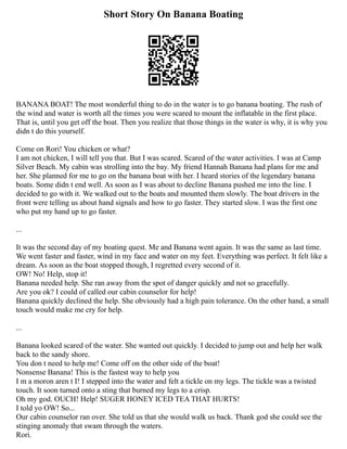 Short Story On Banana Boating
BANANA BOAT! The most wonderful thing to do in the water is to go banana boating. The rush of
the wind and water is worth all the times you were scared to mount the inflatable in the first place.
That is, until you get off the boat. Then you realize that those things in the water is why, it is why you
didn t do this yourself.
Come on Rori! You chicken or what?
I am not chicken, I will tell you that. But I was scared. Scared of the water activities. I was at Camp
Silver Beach. My cabin was strolling into the bay. My friend Hannah Banana had plans for me and
her. She planned for me to go on the banana boat with her. I heard stories of the legendary banana
boats. Some didn t end well. As soon as I was about to decline Banana pushed me into the line. I
decided to go with it. We walked out to the boats and mounted them slowly. The boat drivers in the
front were telling us about hand signals and how to go faster. They started slow. I was the first one
who put my hand up to go faster.
...
It was the second day of my boating quest. Me and Banana went again. It was the same as last time.
We went faster and faster, wind in my face and water on my feet. Everything was perfect. It felt like a
dream. As soon as the boat stopped though, I regretted every second of it.
OW! No! Help, stop it!
Banana needed help. She ran away from the spot of danger quickly and not so gracefully.
Are you ok? I could of called our cabin counselor for help!
Banana quickly declined the help. She obviously had a high pain tolerance. On the other hand, a small
touch would make me cry for help.
...
Banana looked scared of the water. She wanted out quickly. I decided to jump out and help her walk
back to the sandy shore.
You don t need to help me! Come off on the other side of the boat!
Nonsense Banana! This is the fastest way to help you
I m a moron aren t I! I stepped into the water and felt a tickle on my legs. The tickle was a twisted
touch. It soon turned onto a sting that burned my legs to a crisp.
Oh my god. OUCH! Help! SUGER HONEY ICED TEA THAT HURTS!
I told yo OW! So...
Our cabin counselor ran over. She told us that she would walk us back. Thank god she could see the
stinging anomaly that swam through the waters.
Rori.
 