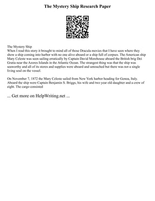 The Mystery Ship Research Paper
The Mystery Ship
When I read this story it brought to mind all of those Dracula movies that I have seen where they
show a ship coming into harbor with no one alive aboard or a ship full of corpses. The American ship
Mary Celeste was seen sailing erratically by Captain David Morehouse aboard the British brig Dei
Gratia near the Azores Islands in the Atlantic Ocean. The strangest thing was that the ship was
seaworthy and all of its stores and supplies were aboard and untouched but there was not a single
living soul on the vessel.
On November 7, 1872 the Mary Celeste sailed from New York harbor heading for Genoa, Italy.
Aboard the ship were Captain Benjamin S. Briggs, his wife and two year old daughter and a crew of
eight. The cargo consisted
... Get more on HelpWriting.net ...
 