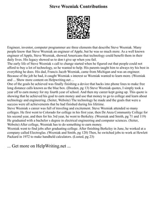 Steve Wozniak Contributions
Engineer, inventor, computer programmer are three elements that describe Steve Wozniak. Many
people know that Steve Wozniak an engineer of Apple, but he was so much more. As a well known
engineer of Apple, Steve Wozniak, showed Americans that technology could benefit them in their
daily lives. His legacy showed us to don t give up when you fail.
The early life of Steve Wozniak s call to change started when he figured out that people could not
afford to buy a lot of technology, so he wanted to help. His parents taught him to always try his best in
everything he does. His dad, Francis Jacob Wozniak, came from Michigan and was an engineer.
Because of the job he had, it caught Wozniak s interest so Wozniak wanted to learn more. (Wozniak
and ... Show more content on Helpwriting.net ...
One of the goals he achieved was finally finishing a device that hacks into phone lines to make free
long distance calls known as the blue box. (Doeden, pg 13) Steve Wozniak quotes, I simply took a
year off to earn money for my fourth year of school. And then my career kept going up. This quote is
showing that he achieved his goal to earn money and use that money to go to college and learn about
technology and engineering. (Seiter, Website) The technology he made and the goals that were a
success were all achievements that he had finished during his lifetime.
Steve Wozniak s career was full of traveling and excitement. Steve Wozniak attended so many
colleges. He first went to Colorado for college in his first year, then De Anza Community College for
his second year, and then for his 3rd year, he went to Berkeley. (Wozniak and Smith, pg 71 and 119)
He graduated with a bachelor s degree in electrical engineering and computer sciences. (Seiter,
Website) After college, Wozniak has to do something to earn money.
Wozniak went to find jobs after graduating college. After finishing Berkeley in June, he worked at a
company called Electroglas. (Wozniak and Smith, pg 120) Then, he switched jobs to work at Hewlett
Packard in 1972 to make handheld calculators. (Lusted, pg 23)
... Get more on HelpWriting.net ...
 