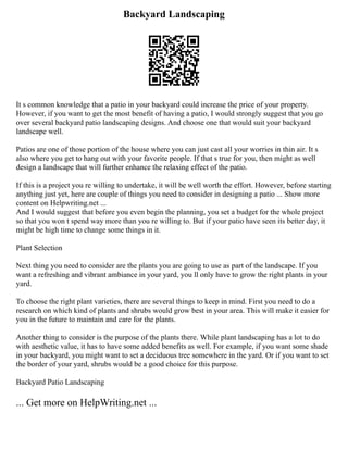 Backyard Landscaping
It s common knowledge that a patio in your backyard could increase the price of your property.
However, if you want to get the most benefit of having a patio, I would strongly suggest that you go
over several backyard patio landscaping designs. And choose one that would suit your backyard
landscape well.
Patios are one of those portion of the house where you can just cast all your worries in thin air. It s
also where you get to hang out with your favorite people. If that s true for you, then might as well
design a landscape that will further enhance the relaxing effect of the patio.
If this is a project you re willing to undertake, it will be well worth the effort. However, before starting
anything just yet, here are couple of things you need to consider in designing a patio ... Show more
content on Helpwriting.net ...
And I would suggest that before you even begin the planning, you set a budget for the whole project
so that you won t spend way more than you re willing to. But if your patio have seen its better day, it
might be high time to change some things in it.
Plant Selection
Next thing you need to consider are the plants you are going to use as part of the landscape. If you
want a refreshing and vibrant ambiance in your yard, you ll only have to grow the right plants in your
yard.
To choose the right plant varieties, there are several things to keep in mind. First you need to do a
research on which kind of plants and shrubs would grow best in your area. This will make it easier for
you in the future to maintain and care for the plants.
Another thing to consider is the purpose of the plants there. While plant landscaping has a lot to do
with aesthetic value, it has to have some added benefits as well. For example, if you want some shade
in your backyard, you might want to set a deciduous tree somewhere in the yard. Or if you want to set
the border of your yard, shrubs would be a good choice for this purpose.
Backyard Patio Landscaping
... Get more on HelpWriting.net ...
 