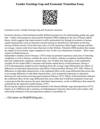 Gender Earnings Gap and Economic Transition Essay
Literature review: Gender Earnings Gap and Economic transition
Economic theories of discrimination proffer different perspectives for understanding gender pay gaps.
One ¬widely cited perspective discussed by Polachek (2004) emphasizes the role of human capital
theory, which suggests that improvements in skills and productivity through investments in human
capital characteristics such as education and job training are beneficial to individuals in that they
increase lifetime income. Given that more years of work experience reflect higher earnings and that,
on average, women work fewer hours than men in their lifetime, Polachek (2004) predicts that women
are subject to lower hourly wages compared to men. In this way, distinctions in human ... Show more
content on Helpwriting.net ...
Independent variables used in Oaxaca s (1973) study are potential experience and years of schooling
completed, as well as dummy variables for class of workers, industry, occupation, health problems,
part time employment, migration, marital status, size of urban area and region, as the explanatory
variables for his model (698). Consistent with human capital theory of discrimination, Oaxaca s
(1973) decomposition method involves breaking down the average wage differentials into effects of
differences in individual characteristics and effects of discrimination (Oaxaca 1973, 696). Effects of
differences in individual characteristics is the explained effect on the wage differential that occurs due
to an average difference in individual characteristics, such as potential experience or education,
between men and women receiving equal treatment (Oaxaca 1973). Effects of discrimination indicates
the coefficient effect on the wage differential that occur either due to different treatment of men and
women given that they possess the same individual characteristics, or due to differences that cannot be
explained by the regression model (Oaxaca 1973).
Reviewing the empirical and theoretical methods of the Oaxaca Blinder wage decomposition (1973),
Ospino et al. (2009) provide a summary of methodological criticisms observed by prior studies. One
noteworthy limitation of the decomposition method is a possibility of
... Get more on HelpWriting.net ...
 