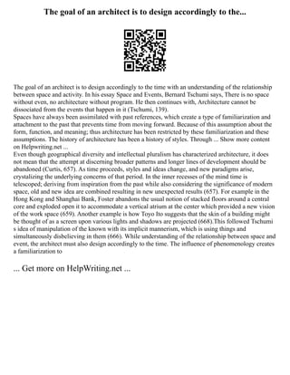 The goal of an architect is to design accordingly to the...
The goal of an architect is to design accordingly to the time with an understanding of the relationship
between space and activity. In his essay Space and Events, Bernard Tschumi says, There is no space
without even, no architecture without program. He then continues with, Architecture cannot be
dissociated from the events that happen in it (Tschumi, 139).
Spaces have always been assimilated with past references, which create a type of familiarization and
attachment to the past that prevents time from moving forward. Because of this assumption about the
form, function, and meaning; thus architecture has been restricted by these familiarization and these
assumptions. The history of architecture has been a history of styles. Through ... Show more content
on Helpwriting.net ...
Even though geographical diversity and intellectual pluralism has characterized architecture, it does
not mean that the attempt at discerning broader patterns and longer lines of development should be
abandoned (Curtis, 657). As time proceeds, styles and ideas change, and new paradigms arise,
crystalizing the underlying concerns of that period. In the inner recesses of the mind time is
telescoped; deriving from inspiration from the past while also considering the significance of modern
space, old and new idea are combined resulting in new unexpected results (657). For example in the
Hong Kong and Shanghai Bank, Foster abandons the usual notion of stacked floors around a central
core and exploded open it to accommodate a vertical atrium at the center which provided a new vision
of the work space (659). Another example is how Toyo Ito suggests that the skin of a building might
be thought of as a screen upon various lights and shadows are projected (668).This followed Tschumi
s idea of manipulation of the known with its implicit mannerism, which is using things and
simultaneously disbelieving in them (666). While understanding of the relationship between space and
event, the architect must also design accordingly to the time. The influence of phenomenology creates
a familiarization to
... Get more on HelpWriting.net ...
 