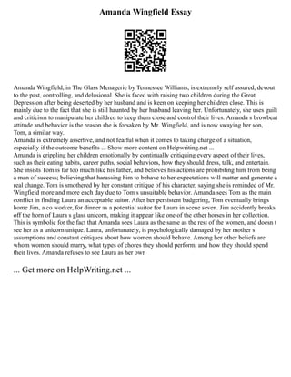 Amanda Wingfield Essay
Amanda Wingfield, in The Glass Menagerie by Tennessee Williams, is extremely self assured, devout
to the past, controlling, and delusional. She is faced with raising two children during the Great
Depression after being deserted by her husband and is keen on keeping her children close. This is
mainly due to the fact that she is still haunted by her husband leaving her. Unfortunately, she uses guilt
and criticism to manipulate her children to keep them close and control their lives. Amanda s browbeat
attitude and behavior is the reason she is forsaken by Mr. Wingfield, and is now swaying her son,
Tom, a similar way.
Amanda is extremely assertive, and not fearful when it comes to taking charge of a situation,
especially if the outcome benefits ... Show more content on Helpwriting.net ...
Amanda is crippling her children emotionally by continually critiquing every aspect of their lives,
such as their eating habits, career paths, social behaviors, how they should dress, talk, and entertain.
She insists Tom is far too much like his father, and believes his actions are prohibiting him from being
a man of success; believing that harassing him to behave to her expectations will matter and generate a
real change. Tom is smothered by her constant critique of his character, saying she is reminded of Mr.
Wingfield more and more each day due to Tom s unsuitable behavior. Amanda sees Tom as the main
conflict in finding Laura an acceptable suitor. After her persistent badgering, Tom eventually brings
home Jim, a co worker, for dinner as a potential suitor for Laura in scene seven. Jim accidently breaks
off the horn of Laura s glass unicorn, making it appear like one of the other horses in her collection.
This is symbolic for the fact that Amanda sees Laura as the same as the rest of the women, and doesn t
see her as a unicorn unique. Laura, unfortunately, is psychologically damaged by her mother s
assumptions and constant critiques about how women should behave. Among her other beliefs are
whom women should marry, what types of chores they should perform, and how they should spend
their lives. Amanda refuses to see Laura as her own
... Get more on HelpWriting.net ...
 