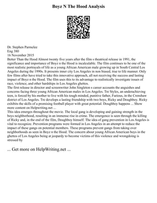 Boyz N The Hood Analysis
Dr. Stephen Parmelee
Eng 380
16 November 2015
Better Than the Hood Almost twenty five years after the film s theatrical release in 1991, the
significance and importance of Boyz n the Hood is incalculable. The film continues to be one of the
most realistic portrayals of life as a young African American male growing up in South Central Los
Angeles during the 1990s. It presents inner city Los Angeles in non biased, true to life manner. Only
few films after have tried to take this innovative approach, all not receiving the success and lasting
impact of Boyz n the Hood. The film uses this to its advantage to realistically investigate issues of
race, violence, and other hardships in Los Angeles ghettos.
The first release in director and screenwriter John Singleton s career accounts the anguishes and
concerns facing three young African American males in Los Angeles. Tre Styles, an underachieving
teen, is forced by his mother to live with his tough minded, punitive father, Furious, in the Crenshaw
district of Los Angeles. Tre develops a lasting friendship with two boys, Ricky and Doughboy. Ricky
exhibits the skills of a promising football player with great potential. Doughboy happens ... Show
more content on Helpwriting.net ...
This idea emerges throughout the movie. The local gang is developing and gaining strength in the
boys neighborhood, resulting in an immense rise in crime. The emergence is seen through the killing
of Ricky and, in the end of the film, Doughboy himself. The idea of gang prevention in Los Angeles is
vital to recognize. Prevention programs were formed in Los Angeles in an attempt to reduce the
impact of these gangs on potential members. These programs prevent gangs from taking over
neighborhoods as seen in Boyz n the Hood. The concern about young African American boys in the
ghettos of Los Angeles being at jeopardy to become victims of this violence and wrongdoing is
stressed by
... Get more on HelpWriting.net ...
 