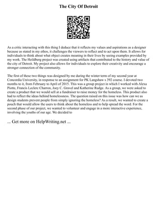 The City Of Detroit
As a critic interacting with this thing I deduce that it reflects my values and aspirations as a designer
because as stated in my ethos, it challenges the viewers to reflect and to act upon them. It allows for
individuals to think about what object creates meaning in their lives by seeing examples provided by
my work. The Heildberg project was created using artifacts that contributed to the history and value of
the city of Detroit. My project also allows for individuals to explore their creativity and encourage a
stronger connection of the community.
The first of these two things was designed by me during the winter term of my second year at
Concordia University, in response to an assignment for PK Langshaw s 392 course. I devoted two
months to it, from February to April of 2015. This was a group project in which I worked with Alexa
Piotte, Francis Leclerc Charron, Joey C. Gravel and Katherine Rudge. As a group, we were asked to
create a product that we would sell at a fundraiser to raise money for the homeless. This product also
had to reflect the ideas behind homelessness. The question raised on this issue was how can we as
design students prevent people from simply ignoring the homeless? As a result, we wanted to create a
pouch that would allow the users to think about the homeless and to help spread the word. For the
second phase of our project, we wanted to volunteer and engage in a more interactive experience,
involving the youths of our age. We decided to
... Get more on HelpWriting.net ...
 