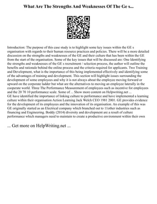 What Are The Strengths And Weaknesses Of The Ge s...
Introduction: The purpose of this case study is to highlight some key issues within the GE s
organisation with regards to their human resource practices and policies. There will be a more detailed
discussion on the strengths and weaknesses of the GE and their culture that has been within the GE
from the start of the organisation. Some of the key issues that will be discussed are: One Identifying
the strengths and weaknesses of the GE s recruitment / selection process, the author will outline the
benefits and rationale behind the online process and the criteria required for applicants. Two Training
and Development, what is the importance of this being implemented effectively and identifying some
of the advantages of training and development. This section will highlight issues surrounding the
development of some employees and why it is not always about the employee moving forward or
upward on the corporate ladder but what are the alternatives to moving an employee laterally in the
cooperate world. Three The Performance Measurement of employees such as incentive for employees
and the 20 70 10 performance scale. Some of ... Show more content on Helpwriting.net ...
GE have identified the importance of linking culture to performance and have implemented a learning
culture within their organisation Action Learning Jack Welch CEO 1981 2001. GE provides evidence
for the development of its employees and the innovation of its organisation. An example of this was
GE originally started as an Electrical company which branched out to 11other industries such as
financing and Engineering. Boddy (2014) diversity and development are a result of culture
performance which managers need to maintain to create a productive environment within their own
... Get more on HelpWriting.net ...
 