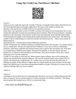 Using The Credit Line Tied Down T Bill Rate
Answer 1.
I plan to use the credit line tied to the 3months T bill rate. In loanable funds market which borrowers
(my firm) demand funds and lenders supply them. The price in this market is interest rate.
Scenario a The growth rate of GDP in the U.S is expected to increase
Since there is an expectation on the U.S GDP to increase, this means the increasing labor force in the
market that indirectly increases the consumption and investments. May be the government s spending
potential is also increasing. These factors would create more demands in the loanable funds market.
So the demand and supply in the loanable funds market determines the interest rates. The following
exhibit 1a shows when demand is weak (D1) and the real interest rate low ... Show more content on
Helpwriting.net ...
Real interest rate = Nominal Interest Rate Inflationary premium
Exhibit 1b illustrates how inflation influences nominal interest rates. We consider a 3% market interest
rate as a stable price. Assume the expected rate of inflation is zero, there will be no inflationary
premium; under these conditions the nominal interest rate is equal to the real interest rate. Now there
is an expectation of inflation goes higher, forecasted 2% inflation, so the real interest rate now
becomes to 1% (based on the real interest rate formula). This case I am better off my firm s future
financing cost if I use the credit line.
Usually it is not going to work that way. When lenders expect inflation, they will be pushing the
interest rate upward by the expected inflation. This case the nominal interest rate is going to be 5%
and the real interest rate would become 3%. Lenders may not always forecast the future rate of
inflation accurately. If the inflation is higher than was expected then my firm will gain. On the other
hand if the inflation rate is less than anticipated then lenders will gain. Therefore, no reason why the
inflation will help either my firm or lenders.
Answer 2:
Answer 4:
According to the text book the law of demand states that there is an inverse relationship between the
price of a good or service and the quantity of it that consumers are willing to purchase . That being
said, in general the demand curve will be in a downward slope.
... Get more on HelpWriting.net ...
 