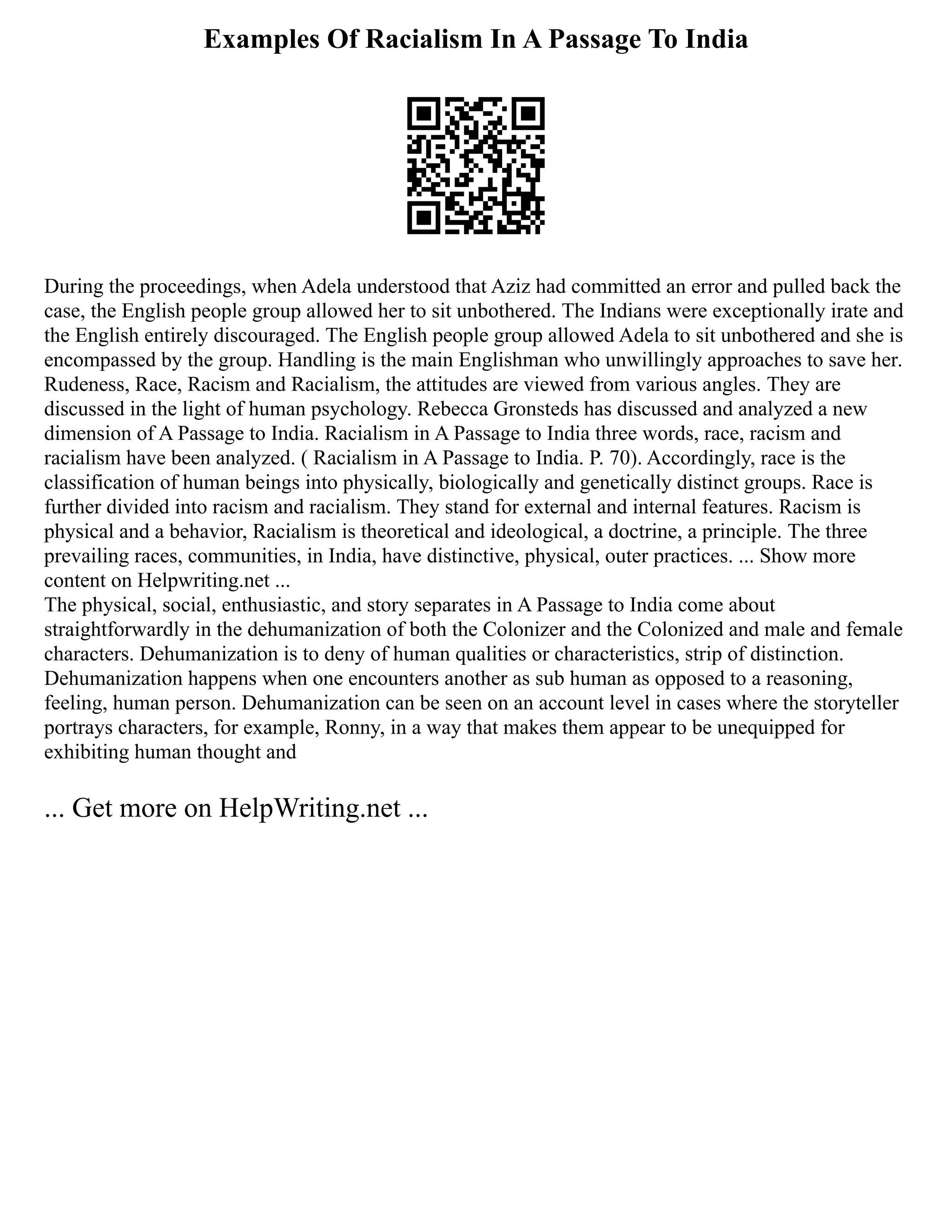 Examples Of Racialism In A Passage To India
During the proceedings, when Adela understood that Aziz had committed an error and pulled back the
case, the English people group allowed her to sit unbothered. The Indians were exceptionally irate and
the English entirely discouraged. The English people group allowed Adela to sit unbothered and she is
encompassed by the group. Handling is the main Englishman who unwillingly approaches to save her.
Rudeness, Race, Racism and Racialism, the attitudes are viewed from various angles. They are
discussed in the light of human psychology. Rebecca Gronsteds has discussed and analyzed a new
dimension of A Passage to India. Racialism in A Passage to India three words, race, racism and
racialism have been analyzed. ( Racialism in A Passage to India. P. 70). Accordingly, race is the
classification of human beings into physically, biologically and genetically distinct groups. Race is
further divided into racism and racialism. They stand for external and internal features. Racism is
physical and a behavior, Racialism is theoretical and ideological, a doctrine, a principle. The three
prevailing races, communities, in India, have distinctive, physical, outer practices. ... Show more
content on Helpwriting.net ...
The physical, social, enthusiastic, and story separates in A Passage to India come about
straightforwardly in the dehumanization of both the Colonizer and the Colonized and male and female
characters. Dehumanization is to deny of human qualities or characteristics, strip of distinction.
Dehumanization happens when one encounters another as sub human as opposed to a reasoning,
feeling, human person. Dehumanization can be seen on an account level in cases where the storyteller
portrays characters, for example, Ronny, in a way that makes them appear to be unequipped for
exhibiting human thought and
... Get more on HelpWriting.net ...
 