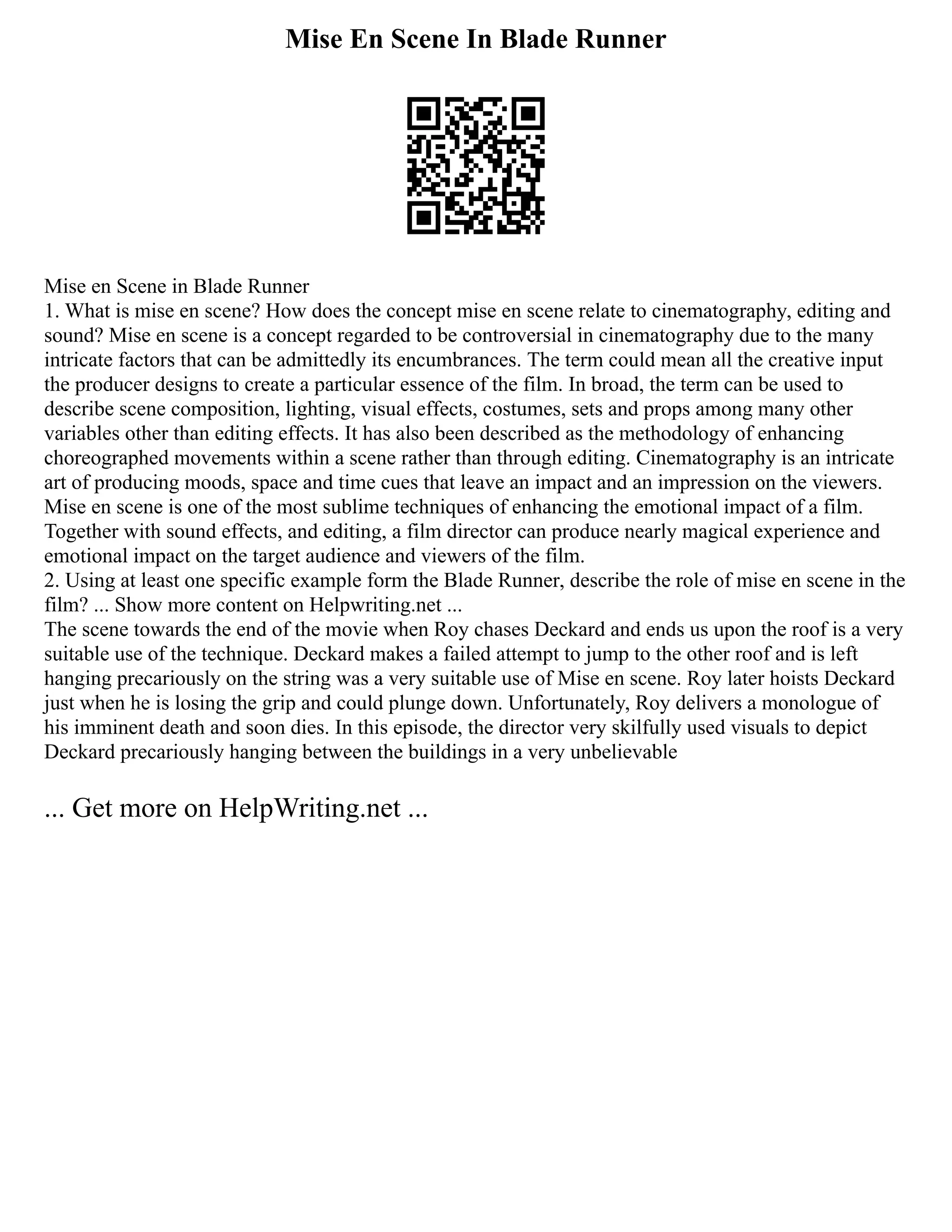Mise En Scene In Blade Runner
Mise en Scene in Blade Runner
1. What is mise en scene? How does the concept mise en scene relate to cinematography, editing and
sound? Mise en scene is a concept regarded to be controversial in cinematography due to the many
intricate factors that can be admittedly its encumbrances. The term could mean all the creative input
the producer designs to create a particular essence of the film. In broad, the term can be used to
describe scene composition, lighting, visual effects, costumes, sets and props among many other
variables other than editing effects. It has also been described as the methodology of enhancing
choreographed movements within a scene rather than through editing. Cinematography is an intricate
art of producing moods, space and time cues that leave an impact and an impression on the viewers.
Mise en scene is one of the most sublime techniques of enhancing the emotional impact of a film.
Together with sound effects, and editing, a film director can produce nearly magical experience and
emotional impact on the target audience and viewers of the film.
2. Using at least one specific example form the Blade Runner, describe the role of mise en scene in the
film? ... Show more content on Helpwriting.net ...
The scene towards the end of the movie when Roy chases Deckard and ends us upon the roof is a very
suitable use of the technique. Deckard makes a failed attempt to jump to the other roof and is left
hanging precariously on the string was a very suitable use of Mise en scene. Roy later hoists Deckard
just when he is losing the grip and could plunge down. Unfortunately, Roy delivers a monologue of
his imminent death and soon dies. In this episode, the director very skilfully used visuals to depict
Deckard precariously hanging between the buildings in a very unbelievable
... Get more on HelpWriting.net ...
 