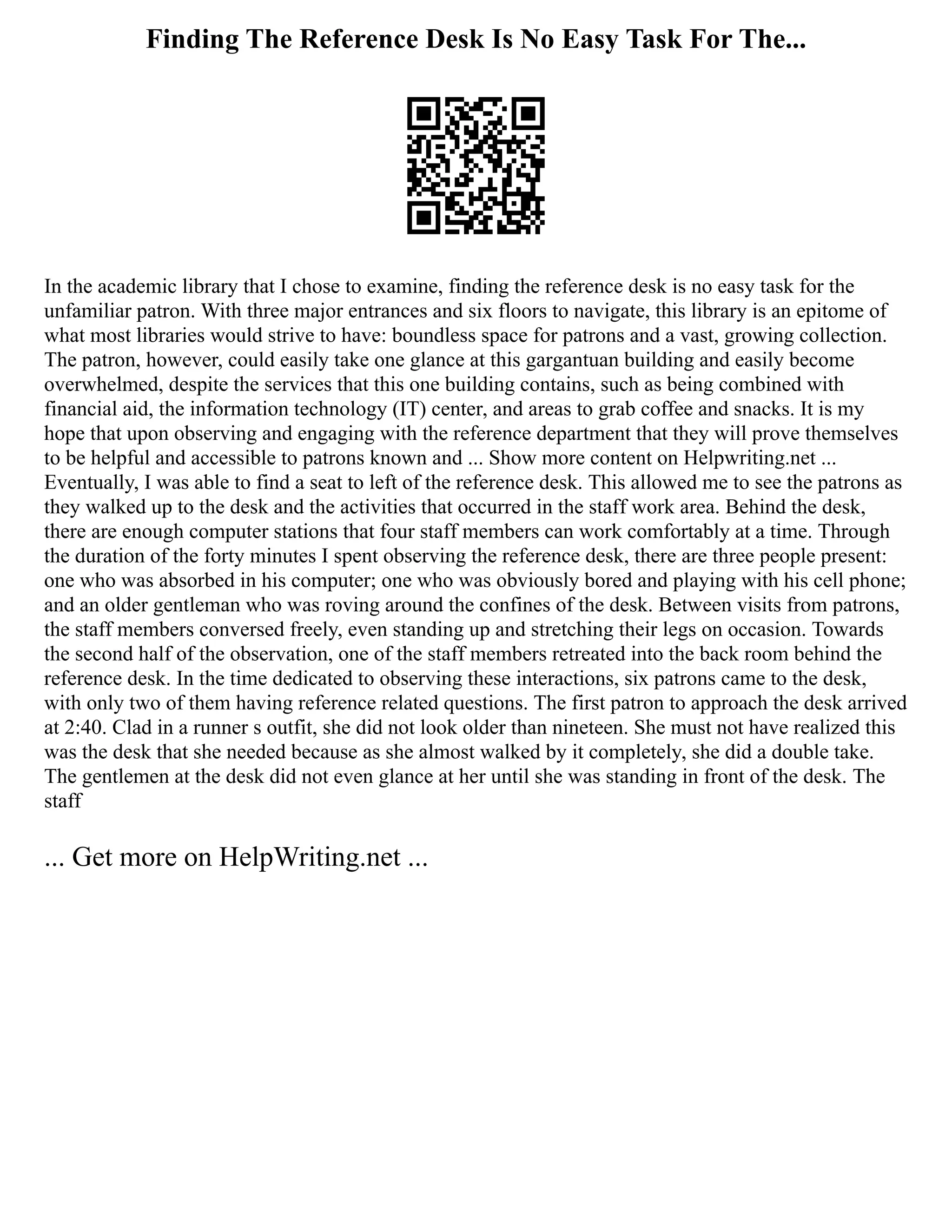 Finding The Reference Desk Is No Easy Task For The...
In the academic library that I chose to examine, finding the reference desk is no easy task for the
unfamiliar patron. With three major entrances and six floors to navigate, this library is an epitome of
what most libraries would strive to have: boundless space for patrons and a vast, growing collection.
The patron, however, could easily take one glance at this gargantuan building and easily become
overwhelmed, despite the services that this one building contains, such as being combined with
financial aid, the information technology (IT) center, and areas to grab coffee and snacks. It is my
hope that upon observing and engaging with the reference department that they will prove themselves
to be helpful and accessible to patrons known and ... Show more content on Helpwriting.net ...
Eventually, I was able to find a seat to left of the reference desk. This allowed me to see the patrons as
they walked up to the desk and the activities that occurred in the staff work area. Behind the desk,
there are enough computer stations that four staff members can work comfortably at a time. Through
the duration of the forty minutes I spent observing the reference desk, there are three people present:
one who was absorbed in his computer; one who was obviously bored and playing with his cell phone;
and an older gentleman who was roving around the confines of the desk. Between visits from patrons,
the staff members conversed freely, even standing up and stretching their legs on occasion. Towards
the second half of the observation, one of the staff members retreated into the back room behind the
reference desk. In the time dedicated to observing these interactions, six patrons came to the desk,
with only two of them having reference related questions. The first patron to approach the desk arrived
at 2:40. Clad in a runner s outfit, she did not look older than nineteen. She must not have realized this
was the desk that she needed because as she almost walked by it completely, she did a double take.
The gentlemen at the desk did not even glance at her until she was standing in front of the desk. The
staff
... Get more on HelpWriting.net ...
 