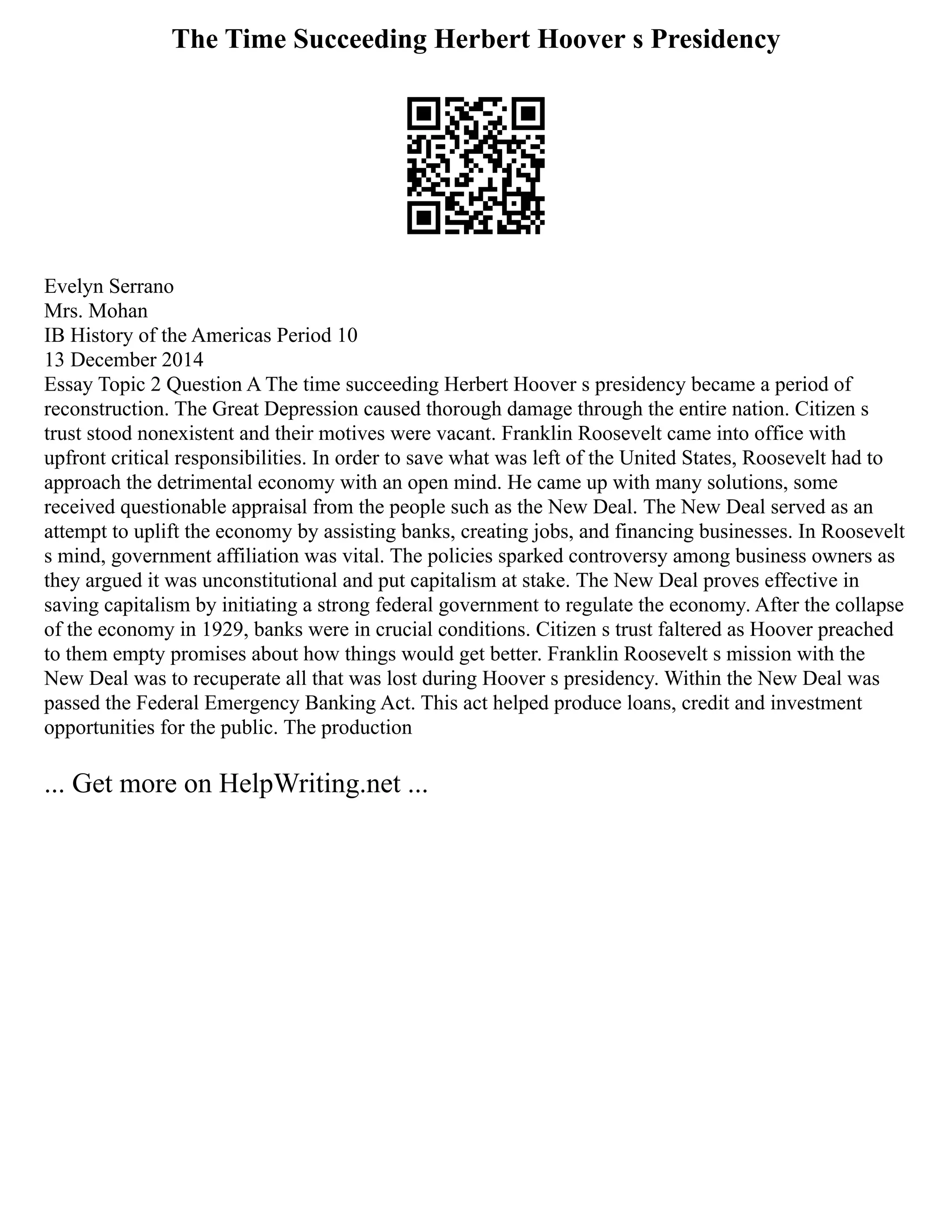 The Time Succeeding Herbert Hoover s Presidency
Evelyn Serrano
Mrs. Mohan
IB History of the Americas Period 10
13 December 2014
Essay Topic 2 Question A The time succeeding Herbert Hoover s presidency became a period of
reconstruction. The Great Depression caused thorough damage through the entire nation. Citizen s
trust stood nonexistent and their motives were vacant. Franklin Roosevelt came into office with
upfront critical responsibilities. In order to save what was left of the United States, Roosevelt had to
approach the detrimental economy with an open mind. He came up with many solutions, some
received questionable appraisal from the people such as the New Deal. The New Deal served as an
attempt to uplift the economy by assisting banks, creating jobs, and financing businesses. In Roosevelt
s mind, government affiliation was vital. The policies sparked controversy among business owners as
they argued it was unconstitutional and put capitalism at stake. The New Deal proves effective in
saving capitalism by initiating a strong federal government to regulate the economy. After the collapse
of the economy in 1929, banks were in crucial conditions. Citizen s trust faltered as Hoover preached
to them empty promises about how things would get better. Franklin Roosevelt s mission with the
New Deal was to recuperate all that was lost during Hoover s presidency. Within the New Deal was
passed the Federal Emergency Banking Act. This act helped produce loans, credit and investment
opportunities for the public. The production
... Get more on HelpWriting.net ...
 