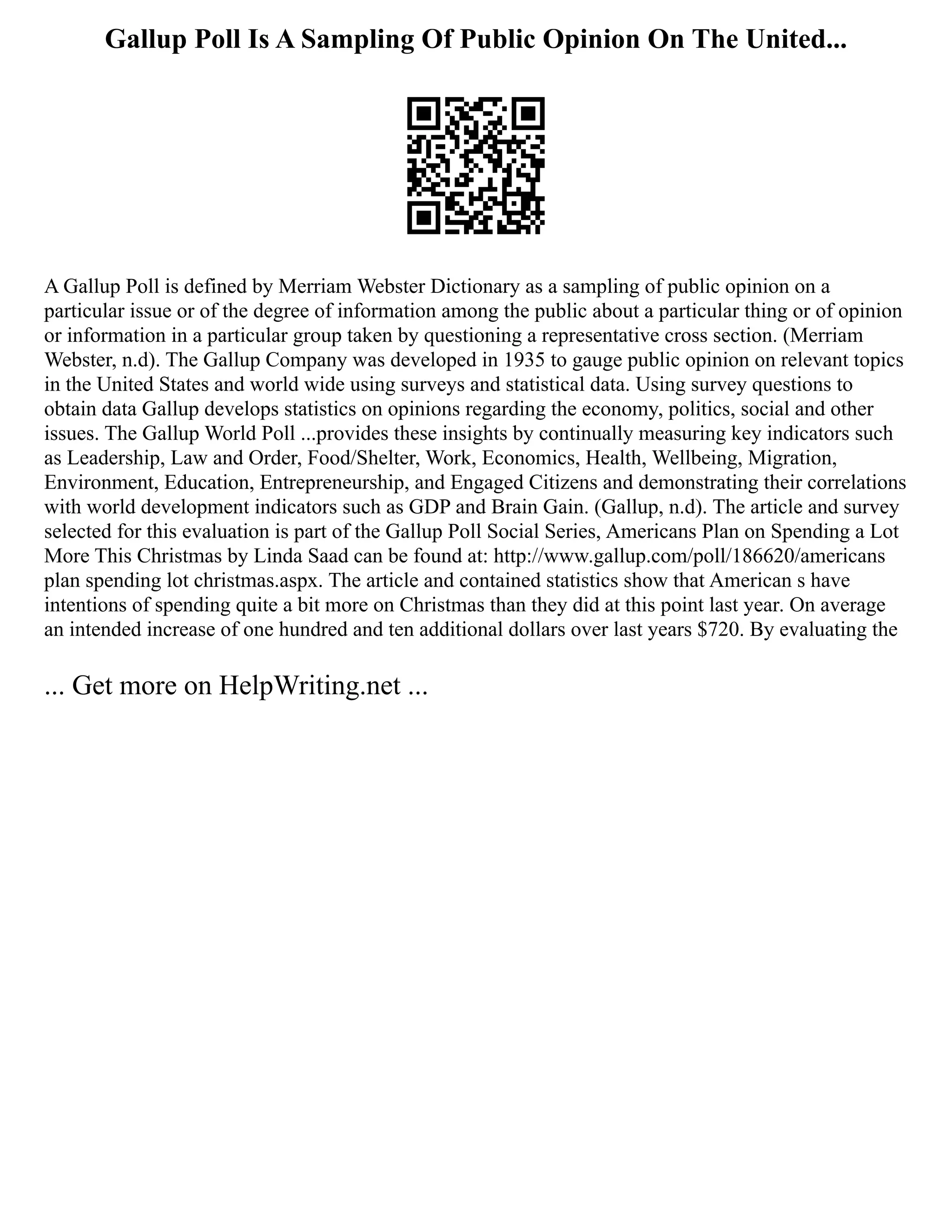 Gallup Poll Is A Sampling Of Public Opinion On The United...
A Gallup Poll is defined by Merriam Webster Dictionary as a sampling of public opinion on a
particular issue or of the degree of information among the public about a particular thing or of opinion
or information in a particular group taken by questioning a representative cross section. (Merriam
Webster, n.d). The Gallup Company was developed in 1935 to gauge public opinion on relevant topics
in the United States and world wide using surveys and statistical data. Using survey questions to
obtain data Gallup develops statistics on opinions regarding the economy, politics, social and other
issues. The Gallup World Poll ...provides these insights by continually measuring key indicators such
as Leadership, Law and Order, Food/Shelter, Work, Economics, Health, Wellbeing, Migration,
Environment, Education, Entrepreneurship, and Engaged Citizens and demonstrating their correlations
with world development indicators such as GDP and Brain Gain. (Gallup, n.d). The article and survey
selected for this evaluation is part of the Gallup Poll Social Series, Americans Plan on Spending a Lot
More This Christmas by Linda Saad can be found at: http://www.gallup.com/poll/186620/americans
plan spending lot christmas.aspx. The article and contained statistics show that American s have
intentions of spending quite a bit more on Christmas than they did at this point last year. On average
an intended increase of one hundred and ten additional dollars over last years $720. By evaluating the
... Get more on HelpWriting.net ...
 